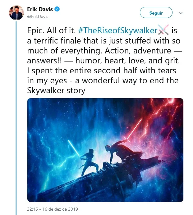 Erik Davis, do Fandango: "Épico. Todinho. Ascensão Skywalker é um maravilhoso final que tem muito de tudo. Ação, aventura – respostas! –, humor, coração e bravura. Fiquei com lágrimas nos olhos durante toda a segunda metade. Um jeito incrível de encerrar a história dos Skywalker" Erik Davis, do Fandango: "Épico. Todinho. Ascensão Skywalker é um maravilhoso final que tem muito de tudo. Ação, aventura – respostas! –, humor, coração e bravura. Fiquei com lágrimas nos olhos durante toda a segunda metade. Um jeito incrível de encerrar a história dos Skywalker"