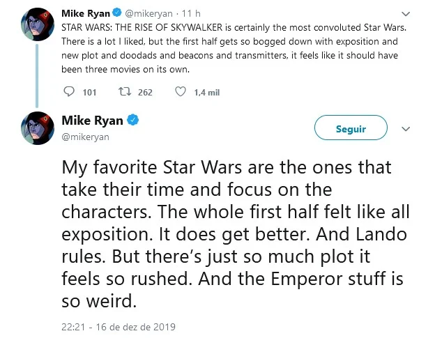Mike Ryan, do Uproxx: "É certamente o Star Wars mais confuso. Gostei de muita coisa, mas a primeira metade é tão atolada com exposição e novas tramas que poderia se dividir em três filmes. Meus Star Wars favoritos são aqueles que têm paciência e foco nos personagens. A primeira parte inteira é só exposição. Melhora. Lando é demais. Mas tem tanta trama que tudo parece acelerado demais. E a parte do Imperador (Palpatine) é esquisita" Mike Ryan, do Uproxx: "É certamente o Star Wars mais confuso. Gostei de muita coisa, mas a primeira metade é tão atolada com exposição e novas tramas que poderia se dividir em três filmes. Meus Star Wars favoritos são aqueles que têm paciência e foco nos personagens. A primeira parte inteira é só exposição. Melhora. Lando é demais. Mas tem tanta trama que tudo parece acelerado demais. E a parte do Imperador (Palpatine) é esquisita"